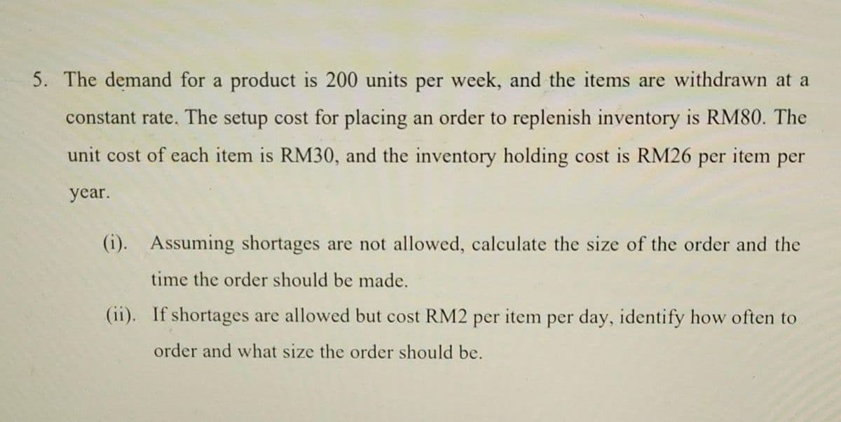 5. The demand for a product is 200 units per week, and the items are withdrawn at a
constant rate. The setup cost for placing an order to replenish inventory is RM80. The
unit cost of each item is RM30, and the inventory holding cost is RM26 per item per
year.
(i). Assuming shortages are not allowed, calculate the size of the order and the
time the order should be made.
(ii). If shortages are allowed but cost RM2 per item per day, identify how often to
order and what size the order should be.