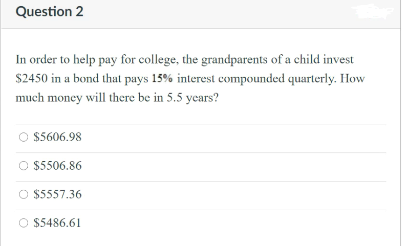 Question 2
In order to help pay for college, the grandparents of a child invest
$2450 in a bond that pays 15% interest compounded quarterly. How
much money will there be in 5.5 years?
O $5606.98
O $5506.86
O $5557.36
O $5486.61

