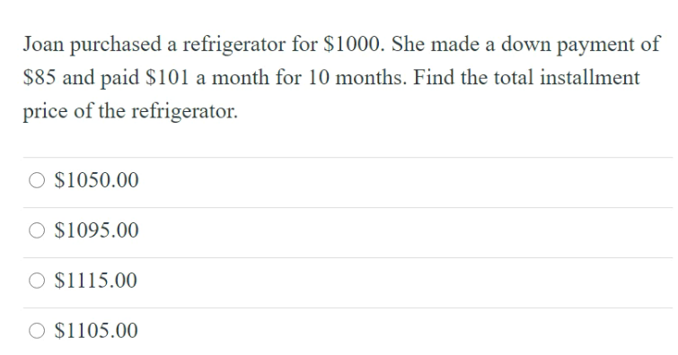 Joan purchased a refrigerator for $1000. She made a down payment of
$85 and paid $101 a month for 10 months. Find the total installment
price of the refrigerator.
O $1050.00
$1095.00
$1115.00
O $1105.00
