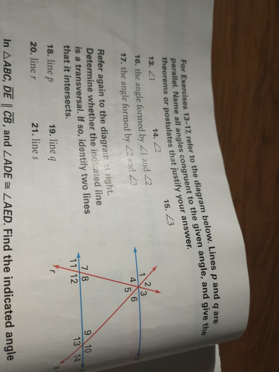15. 23
13. 21
14. 2
16. the angle formed by Z1 and 22
3.
17. the angle formed by 22 and Z3
4
6.
5.
Refer again to the diagram t right.
Determine whether the indicated line
is a transversal. If so, identify two lines
that it intersects.
7/8
11/12
9 10
13 14
18. line p
19. line q
20. line r
21. line s
In AABC, DE CB, and LADE LAED, Find the indicated angle
For refer to Lines p q are
parallel. all angles to the given and give the
theorems or that justify your answer.
