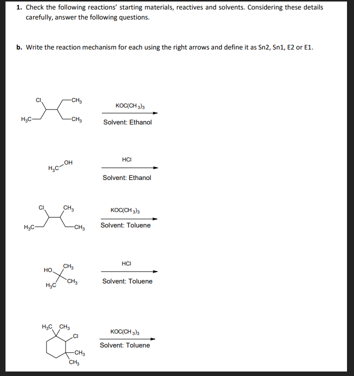 1. Check the following reactions' starting materials, reactives and solvents. Considering these details
carefully, answer the following questions.
b. Write the reaction mechanism for each using the right arrows and define it as Sn2, Sn1, E2 or E1.
CH3
KOC(CH 3)3
H3C-
-CH3
Solvent: Ethanol
HCI
Hc-OH
Solvent: Ethanol
CH3
KOC(CH 3)3
Solvent: Toluene
H3C-
-CH3
HCI
CH3
но
CH3
Solvent: Toluene
H3C
H3C CH3
KOC(CH 3)3
.CI
Solvent: Toluene
-CH3
CH3
