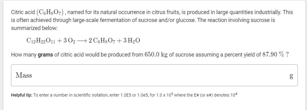 Citric acid (C6H$07), named for its natural occurrence in citrus fruits, is produced in large quantities industrially. This
is often achieved through large-scale fermentation of sucrose and/or glucose. The reaction involving sucrose is
summarized below:
C12 H22O11 + 3 O2 → 2 C6H3O7 + 3 H20
How many grams of citric acid would be produced from 650.0 kg of sucrose assuming a percent yield of 87.90 % ?
Mass
g
Helpful tip: To enter a number in scientific notation, enter 1.0E5 or 1.0e5, for 1.0 x 105 where the E# (or e#) denotes 10*
