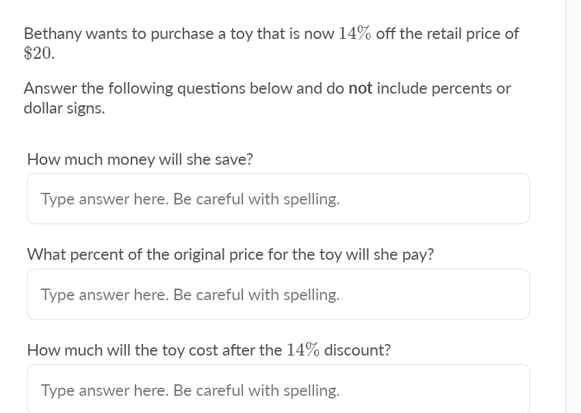 Bethany wants to purchase a toy that is now 14% off the retail price of
$20.
Answer the following questions below and do not include percents or
dollar signs.
How much money will she save?
Type answer here. Be careful with spelling.
What percent of the original price for the toy will she pay?
Type answer here. Be careful with spelling.
How much will the toy cost after the 14% discount?
Type answer here. Be careful with spelling.
