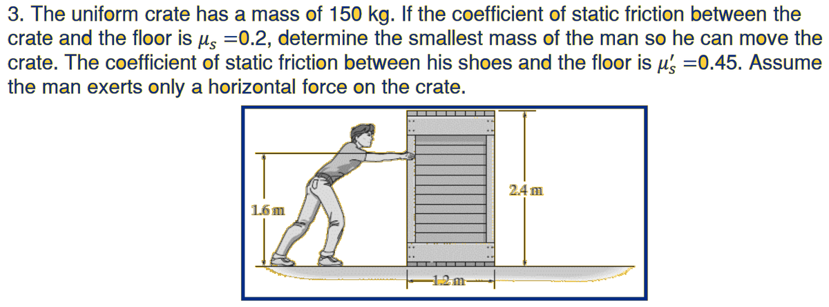 3. The uniform crate has a mass of 150 kg. If the coefficient of static friction between the
crate and the floor is u, =0.2, determine the smallest mass of the man so he can move the
crate. The coefficient of static friction between his shoes and the floor is µ, =0.45. Assume
the man exerts only a horizontal force on the crate.
24 m
1.6 m
-1.2m-
