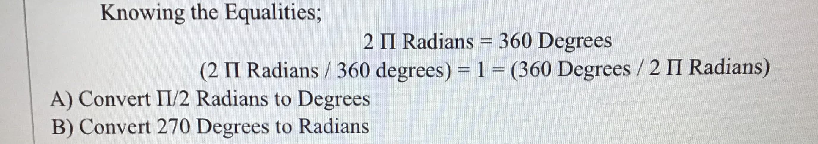 Knowing the Equalities;
2 II Radians = 360 Degrees
(2 II Radians / 360 degrees) = 1= (360 Degrees / 2 II Radians)
A) Convert II/2 Radians to Degrees
B) Convert 270 Degrees to Radians
