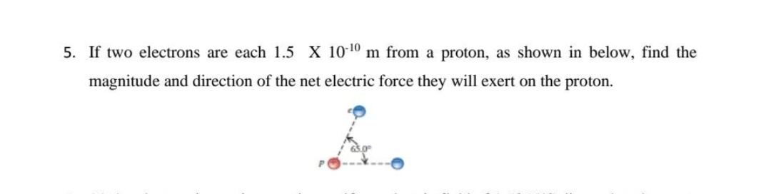 5. If two electrons are each 1.5 X 10 10 m from a proton, as shown in below, find the
magnitude and direction of the net electric force they will exert on the proton.
