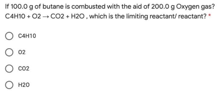 If 100.0 g of butane is combusted with the aid of 200.0 g Oxygen gas?
C4H10 + 02 →CO2 + H2O , which is the limiting reactant/ reactant? *
C4H10
02
CO2
H20
