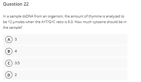 Question 22
In a sample dsDNA from an organism, the amount of thymine is analyzed to
be 12 pmoles when the A+T/G+C ratio is 6.0. How much cytosine should be in
the sample?
A 3
в) 4
© 3.5
D) 2
