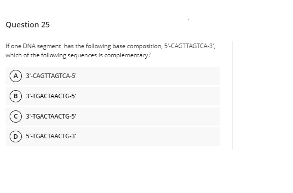 Question 25
If one DNA segment has the following base composition, 5-CAGTTAGTCA-3',
which of the following sequences is complementary?
A 3'-CAGTTAGTCA-5'
3'-TGACTAACTG-5'
3-TGACTAAСTG-5
D 5-TGACTAACTG-3'
