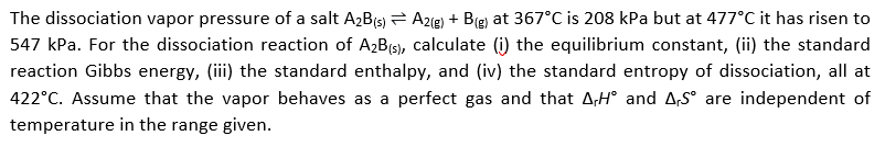 The dissociation vapor pressure of a salt A2B(s) A2ig) + B(g) at 367°C is 208 kPa but at 477°C it has risen to
547 kPa. For the dissociation reaction of A2B(5), calculate (i) the equilibrium constant, (ii) the standard
reaction Gibbs energy, (iii) the standard enthalpy, and (iv) the standard entropy of dissociation, all at
422°C. Assume that the vapor behaves as a perfect gas and that A,H° and A,S° are independent of
temperature in the range given.
