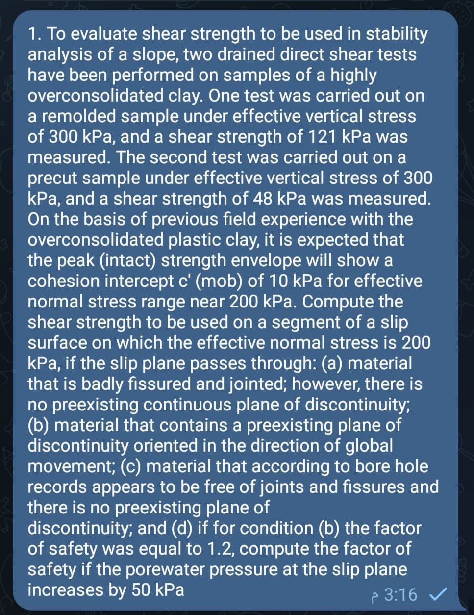 1. To evaluate shear strength to be used in stability
analysis of a slope, two drained direct shear tests
have been performed on samples of a highly
overconsolidated clay. One test was carried out on
a remolded sample under effective vertical stress
of 300 kPa, and a shear strength of 121 kPa was
measured. The second test was carried out on a
precut sample under effective vertical stress of 300
kPa, and a shear strength of 48 kPa was measured.
On the basis of previous field experience with the
overconsolidated plastic clay, it is expected that
the peak (intact) strength envelope will show a
cohesion intercept c' (mob) of 10 kPa for effective
normal stress range near 200 kPa. Compute the
shear strength to be used on a segment of a slip
surface on which the effective normal stress is 200
kPa, if the slip plane passes through: (a) material
that is badly fissured and jointed; however, there is
no preexisting continuous plane of discontinuity;
(b) material that contains a preexisting plane of
discontinuity oriented in the direction of global
movement; (c) material that according to bore hole
records appears to be free of joints and fissures and
there is no preexisting plane of
discontinuity; and (d) if for condition (b) the factor
of safety was equal to 1.2, compute the factor of
safety if the porewater pressure at the slip plane
increases by 50 kPa
e 3:16 /
