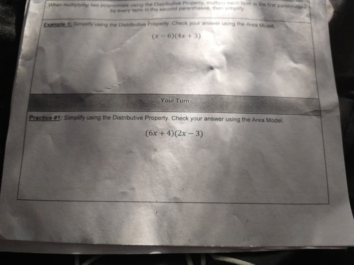 When multiplying two polynomials using the Distributive Property, multiply each term in the first parenmese
by every term in the second parentheses, then simplify
Example 1: Simplify using the Distributive Property. Check your answer using the Area Model
(x6)(4x + 3)
Your Turn
Practice #1: Simplify using the Distributive Property. Check your answer using the Area Model.
(6x + 4)(2x – 3)
