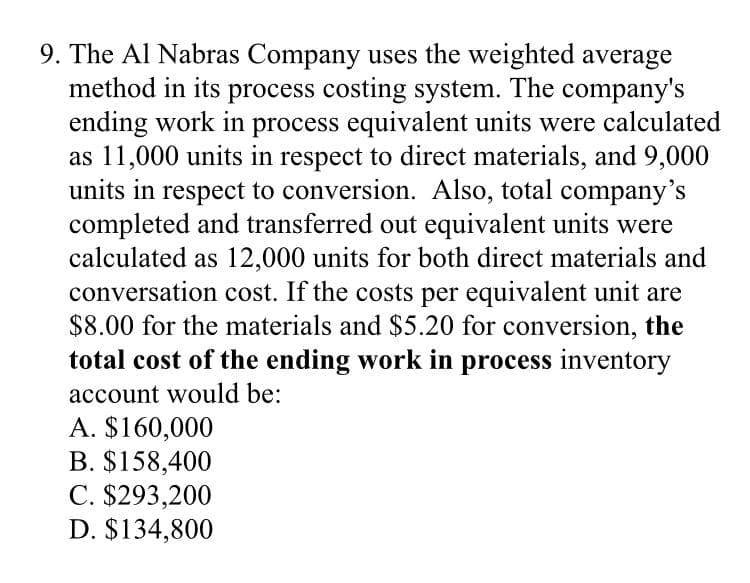 9. The Al Nabras Company uses the weighted average
method in its process costing system. The company's
ending work in process equivalent units were calculated
as 11,000 units in respect to direct materials, and 9,000
units in respect to conversion. Also, total company's
completed and transferred out equivalent units were
calculated as 12,000 units for both direct materials and
conversation cost. If the costs per equivalent unit are
$8.00 for the materials and $5.20 for conversion, the
total cost of the ending work in process inventory
account would be:
A. $160,000
B. $158,400
C. $293,200
D. $134,800
