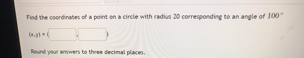 Find the coordinates of a point on a circle with radius 20 corresponding to an angle of 100°
(x, y) =
Round your answers to three decimal places.