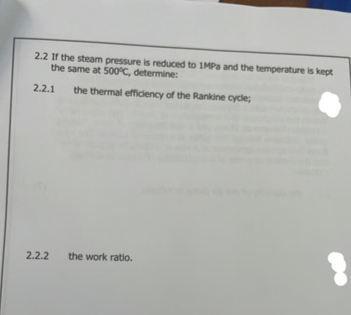 2.2 If the steam pressure is reduced to 1MPa and the temperature is kept
the same at 500°C, determine:
2.2.1
the thermal efficiency of the Rankine cycle;
2.2.2
the work ratio.
