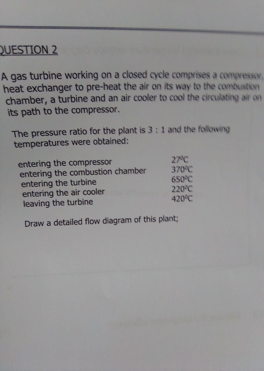 QUESTION 2
A gas turbine working on a closed cycle comprises a compressor,
heat exchanger to pre-heat the air on its way to the combustion
chamber, a turbine and an air cooler to cool the circulating air en
its path to the compressor.
The pressure ratio for the plant is 3:1 and the following
temperatures were obtained:
entering the compressor
entering the combustion chamber
entering the turbine
entering the air cooler
leaving the turbine
27°C
370°C
650°C
220°C
420°C
Draw a detailed flow diagram of this plant;
