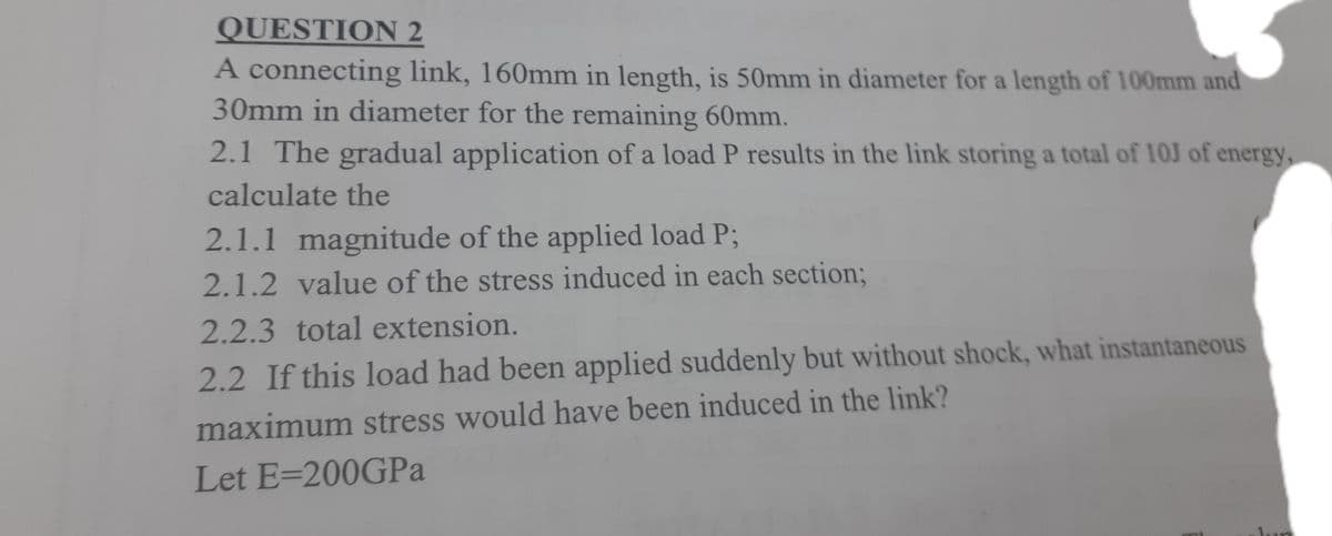QUESTION 2
A connecting link, 160mm in length, is 50mm in diameter for a length of 100mm and
30mm in diameter for the remaining 60mm.
2.1 The gradual application of a load P results in the link storing a total of 10J of energy,
calculate the
2.1.1 magnitude of the applied load P;
2.1.2 value of the stress induced in each section3B
2.2.3total extension.
2.2 If this load had been applied suddenly but without shock, what instantaneous
maximum stress would have been induced in the link?
Let E=200GPA
un
