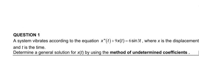 QUESTION 1
A system vibrates according to the equation x"(t)+9x(t) = 6sin3t , where x is the displacement
and t is the time.
Determine a general solution for x(t) by using the method of undetermined coefficients.
