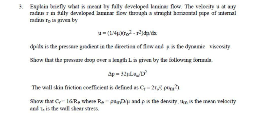 3. Explain briefly what is meant by fully developed laminar flow. The velocity u at any
radius r in fully developed laminar flow through a straight horizontal pipe of internal
radius ro is given by
u= (1/4µ)(ro2-r2)dp/dx
dp/dx is the pressure gradient in the direction of flow and u is the dynamic viscosity.
Show that the pressure drop over a length L is given by the following formula.
Ap=32μLu/D²
The wall skin friction coefficient is defined as C = 21/(pum²).
Show that C= 16/Re where Re = pumD/μ and p is the density, um is the mean velocity
and to is the wall shear stress.