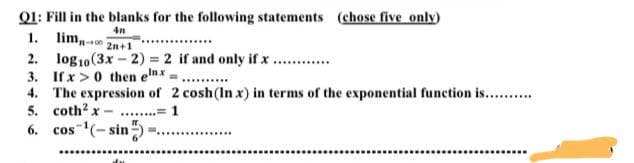 Q1: Fill in the blanks for the following statements (chose five only)
4n
1. lim,
2n+1
2. log10 (3x-2) = 2 if and only if x.
******
3. If x>0 then elnx,
4.
The expression of 2 cosh (In x) in terms of the exponential function is..........
5. coth² x...... = 1
6. cos ¹(-sin-
********