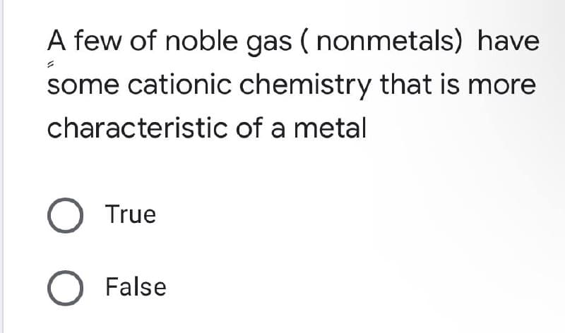 A few of noble gas (nonmetals) have
some cationic chemistry that is more
characteristic of a metal
O True
O False