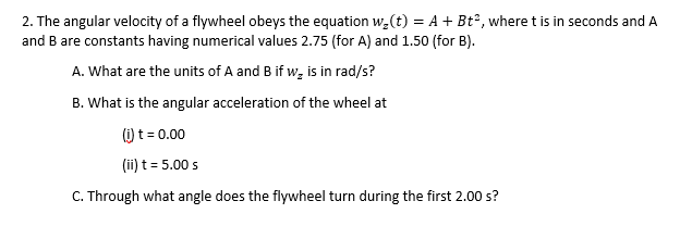 2. The angular velocity of a flywheel obeys the equation w,(t) = A + Bt°, where t is in seconds and A
and B are constants having numerical values 2.75 (for A) and 1.50 (for B).
A. What are the units of A and B if w, is in rad/s?
B. What is the angular acceleration of the wheel at
() t = 0.00
(ii) t = 5.00 s
C. Through what angle does the flywheel turn during the first 2.00 s?
