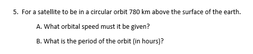 5. For a satellite to be in a circular orbit 780 km above the surface of the earth.
A. What orbital speed must it be given?
B. What is the period of the orbit (in hours)?

