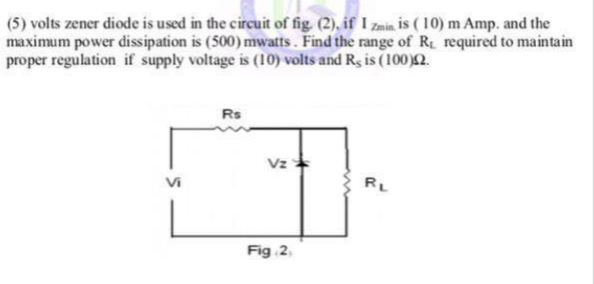 (5) volts zener diode is used in the circuit of fig. (2), if I zain is ( 10) m Amp. and the
maximum power dissipation is (500) mwatts. Find the range of R required to maintain
proper regulation if supply voltage is (10) volts and Rg is (100)2.
Rs
Vz
Vi
RL
Fig 2,
