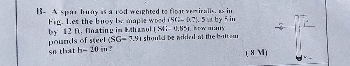 B- A spar buoy is a rod weighted to float vertically, as in
Fig. Let the buoy be maple wood (SG= 0.7), 5 in by 5 in
by 12 ft, floating in Ethanol ( SG= 0.85). how many
pounds of steel (SG= 7.9) should be added at the bottom
so that h= 20 in?
( 8 M)
