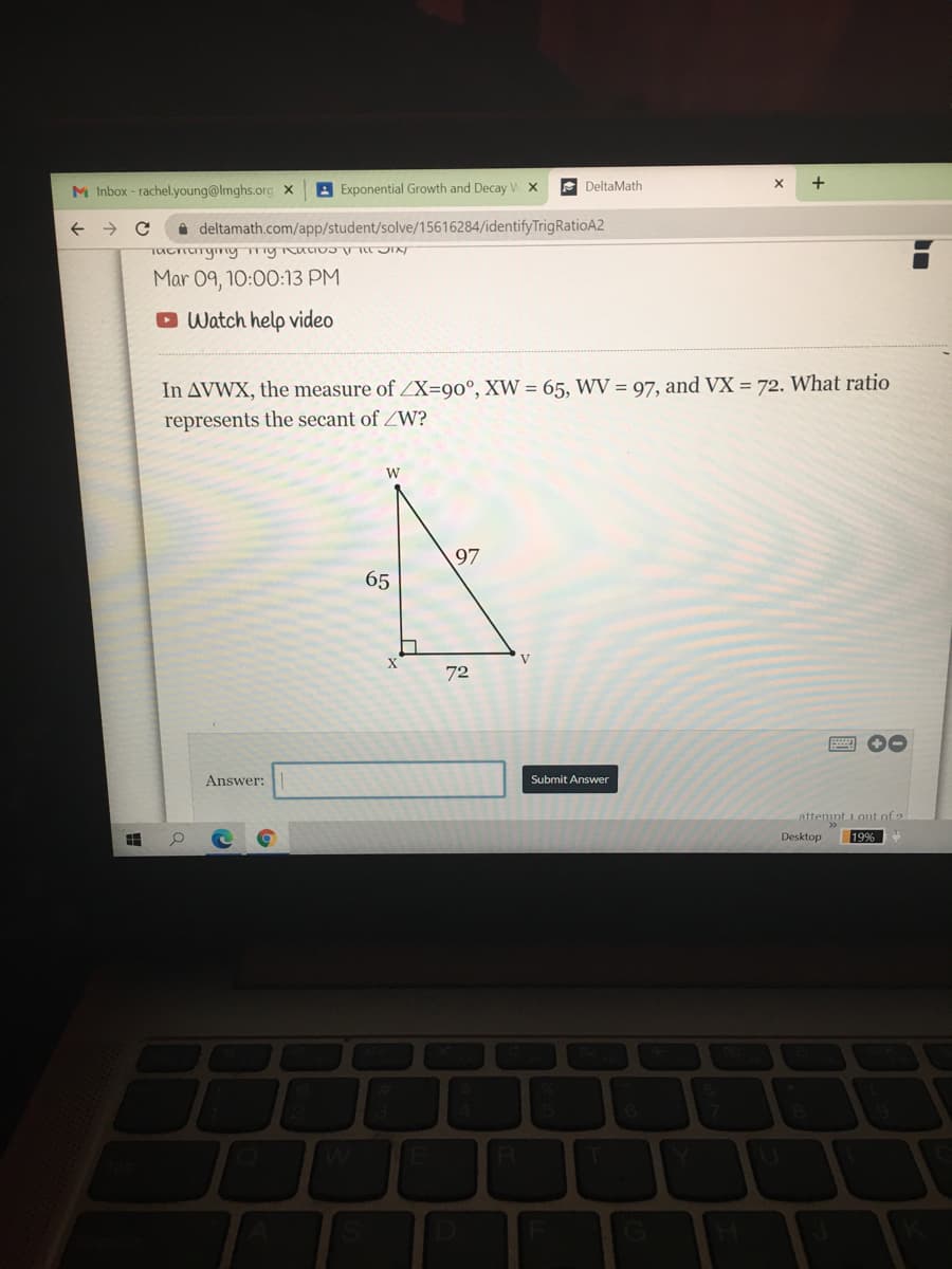 M Inbox - rachel.young@lmghs.org x
A Exponential Growth and Decay
E DeltaMath
i deltamath.com/app/student/solve/15616284/identifyTrigRatioA2
Mar 09, 10:00:13 PM
O Watch help video
In AVWX, the measure of ZX=90°, XW = 65, WV = 97, and VX = 72. What ratio
represents the secant of ZW?
W
97
65
72
Answer:
Submit Answer
attemnt 1outof
Desktop
19%
RI
