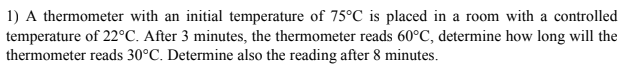 1) A thermometer with an initial temperature of 75°C is placed in a room with a controlled
temperature of 22°C. After 3 minutes, the thermometer reads 60°C, determine how long will the
thermometer reads 30°C. Determine also the reading after 8 minutes.
