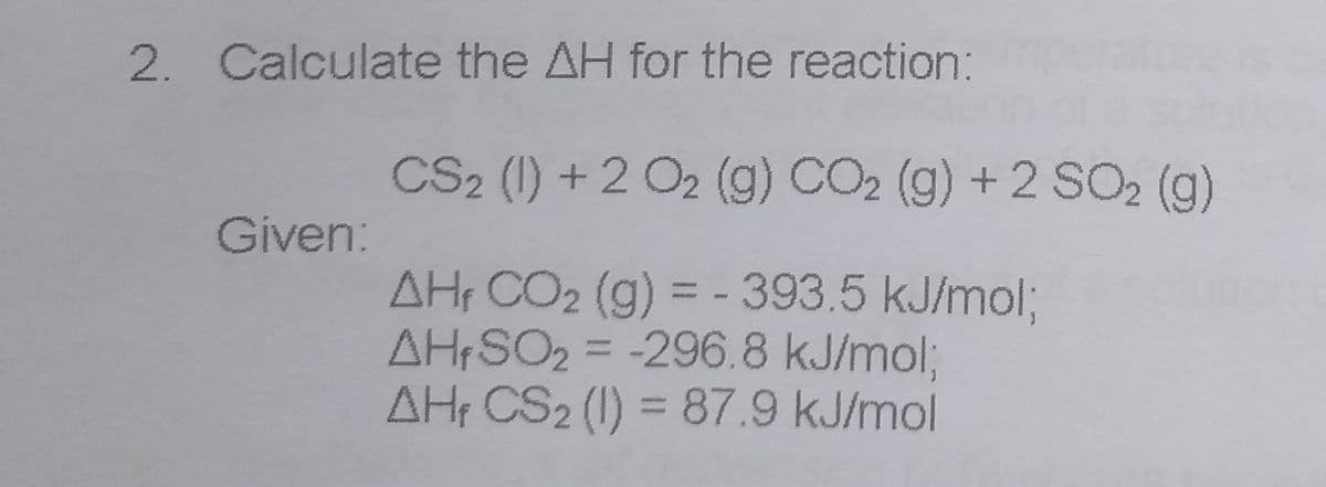 2. Calculate the AH for the reaction:
CS2 (1) +2 O2 (g) CO2 (g) +2 SO2 (g)
Given:
AH CO2 (g) = - 393.5 kJ/mol3;
AH SO2 = -296.8 kJ/mol;
AH CS2 (1) = 87.9 kJ/mol
