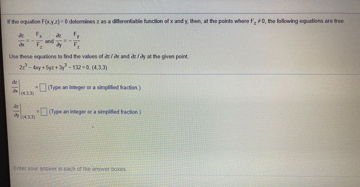 If the equation F(x.y.z)3D0 determines z as a differentiable function of x and y, then, at the points where F, +0, the following equations are true.
Fx
Fy
and
F2
dy
F2
Use these equations to find the values of dz/dx and dz/dy at the given point.
3.
2z° - 4xy +5yz +3y-132 0, (4,3,3)
(Type an integer or a simplified fraction.)
(4,3,3)
dz
(Type an integer or a simplified fraction.)
(4,3,3)
Enter your answer in each of the answer boxes.
一次
一小
