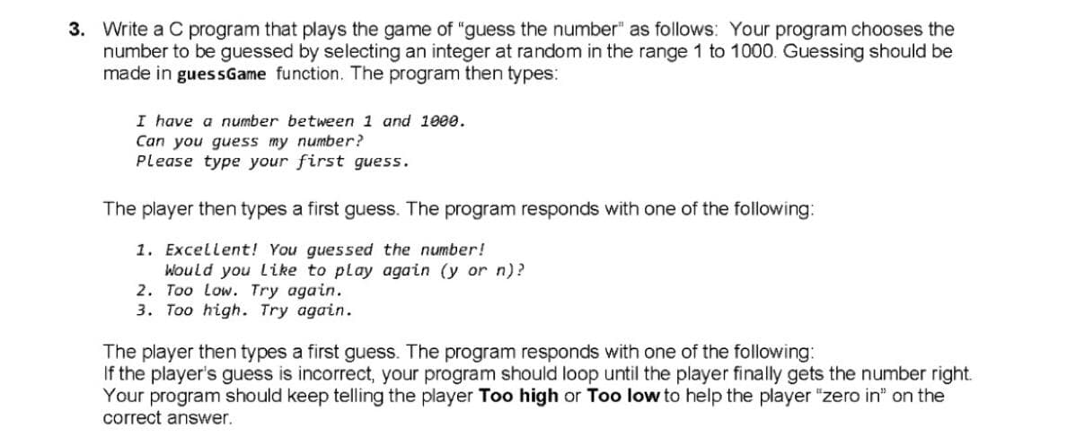 3. Write a C program that plays the game of "guess the number" as follows: Your program chooses the
number to be guessed by selecting an integer at random in the range 1 to 1000. Guessing should be
made in guessGame function. The program then types:
I have a number between 1 and 1000.
Can you guess my number?
Please type your first guess.
The player then types a first guess. The program responds with one of the following:
1. Excellent! You guessed the number!
Would you Like to play again (y or n)?
2. Too Low. Try again.
3. Too high. Try again.
The player then types a first guess. The program responds with one of the following:
If the player's guess is incorrect, your program should loop until the player finally gets the number right.
Your program should keep telling the player Too high or Too low to help the player "zero in" on the
correct answer.
