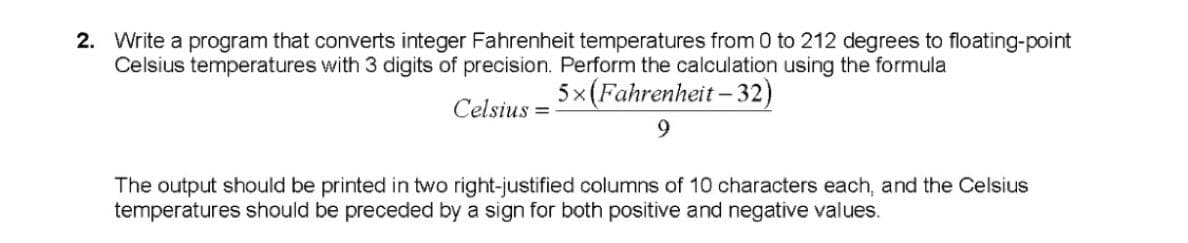 2. Write a program that converts integer Fahrenheit temperatures from 0 to 212 degrees to floating-point
Celsius temperatures with 3 digits of precision. Perform the calculation using the formula
5x(Fahrenheit – 32)
Celsius
9.
The output should be printed in two right-justified columns of 10 characters each, and the Celsius
temperatures should be preceded by a sign for both positive and negative values.
