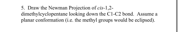 5. Draw the Newman Projection of cis-1,2-
dimethylcyclopentane looking down the C1-C2 bond. Assume a
planar conformation (i.e. the methyl groups would be eclipsed).
