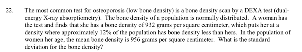 The most common test for osteoporosis (low bone density) is a bone density scan by a DEXA test (dual-
energy X-ray absorptiometry). The bone density of a population is normally distributed. A woman has
the test and finds that she has a bone density of 932 grams per square centimeter, which puts her at a
density where approximately 12% of the population has bone density less than hers. In the population of
women her age, the mean bone density is 956 grams per square centimeter. What is the standard
deviation for the bone density?
22.
