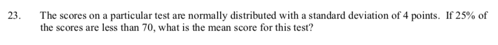 The scores on a particular test are normally distributed with a standard deviation of 4 points. If 25% of
23.
the scores are less than 70, what is the mean score for this test?
