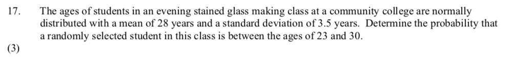 The ages of students in an evening stained glass making class at a community college are normally
distributed with a mean of 28 years and a standard deviation of 3.5 years. Determine the probability that
a randomly selected student in this class is between the ages of 23 and 30.
17.
(3)
