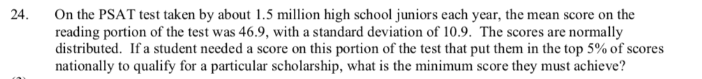 On the PSAT test taken by about 1.5 million high school juniors each year, the mean score on the
reading portion of the test was 46.9, with a standard deviation of 10.9. The scores are normally
distributed. If a student needed a score on this portion of the test that put them in the top 5% of scores
nationally to qualify for a particular scholarship, what is the minimum score they must achieve?
24.
