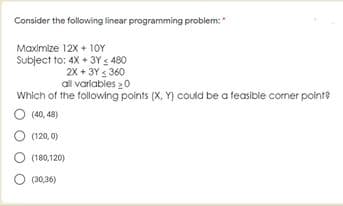 Consider the following linear programming problem:
Maximize 12x + 1oY
Subject to: 4X + 3Y < 480
2X + 3Y 360
al varíables 20
Which of the following points (X, Y) could be a feasible corner point?
O (40, 48)
(120, 0)
(180,120)
(30,36)
