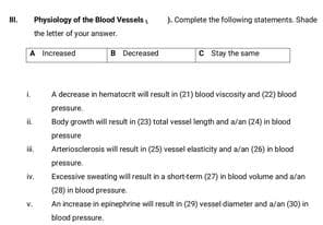Physiology of the Blood Vessels
). Complete the following statements. Shade
the letter of your answer.
A Increased
B Decreased
C Stay the same
A decrease in hematocrit will result in (21) blood viscosity and (22) blood
pressure
Body growth will result in (23) total vessel length and a/an (24) in blood
pressure
Arteriosclerosis will result in (25) vessel elasticity and a/an (26) in blood
pressure.
Excessive sweating will result in a short term (27) in blood volume and a'an
iv.
(28) in blood pressure.
An increase in epinephrine will result in (29) vesel diameter and a/an (30) in
blood pressure.
