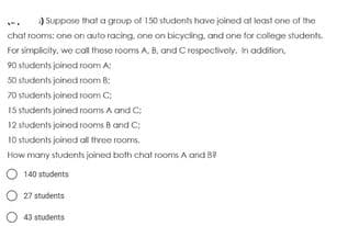 ) Suppose that a group of 150 students have joined at least one of the
chat rooms: one on auto racing, one on bicycling, and one for college students.
For simpicity, we col those rooms A. B, and C respectively. In addition.
90 students joined room A:
50 stucdents joined room B:
70 stucdents joined room C;
I5 students joined rooms A and C:
12 students joined rooms Band C:
10 stucdents joined all thvee rooms.
How manry students joined both chat rooms A and B?
140 students
O 27 students
43 students
