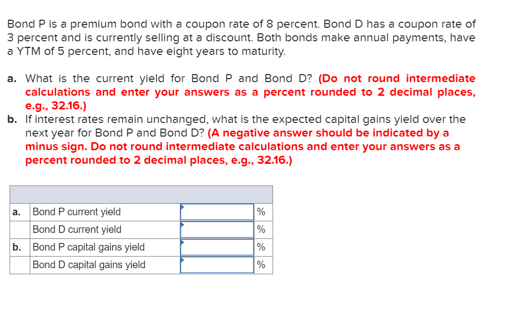 Bond P is a premium bond with a coupon rate of 8 percent. Bond D has a coupon rate of
3 percent and is currently selling at a discount. Both bonds make annual payments, have
a YTM of 5 percent, and have eight years to maturity.
a. What is the current yield for Bond P and Bond D? (Do not round intermediate
calculations and enter your answers as a percent rounded to 2 decimal places,
e.g., 32.16.)
b. If interest rates remain unchanged, what is the expected capital gains yield over the
next year for Bond P and Bond D? (A negative answer should be indicated by a
minus sign. Do not round intermediate calculations and enter your answers as a
percent rounded to 2 decimal places, e.g., 32.16.)
Bond P current yield
%
а.
Bond D current yield
%
b.
Bond P capital gains yield
%
Bond D capital gains yield
%
