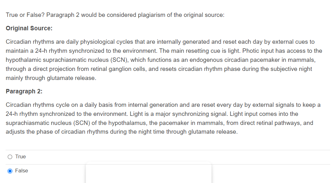 True or False? Paragraph 2 would be considered plagiarism of the original source:
Original Source:
Circadian rhythms are daily physiological cycles that are internally generated and reset each day by external cues to
maintain a 24-h rhythm synchronized to the environment. The main resetting cue is light. Photic input has access to the
hypothalamic suprachiasmatic nucleus (SCN), which functions as an endogenous circadian pacemaker in mammals,
through a direct projection from retinal ganglion cells, and resets circadian rhythm phase during the subjective night
mainly through glutamate release.
Paragraph 2:
Circadian rhythms cycle on a daily basis from internal generation and are reset every day by external signals to keep a
24-h rhythm synchronized to the environment. Light is a major synchronizing signal. Light input comes into the
suprachiasmatic nucleus (SCN) of the hypothalamus, the pacemaker in mammals, from direct retinal pathways, and
adjusts the phase of circadian rhythms during the night time through glutamate release.
O True
False