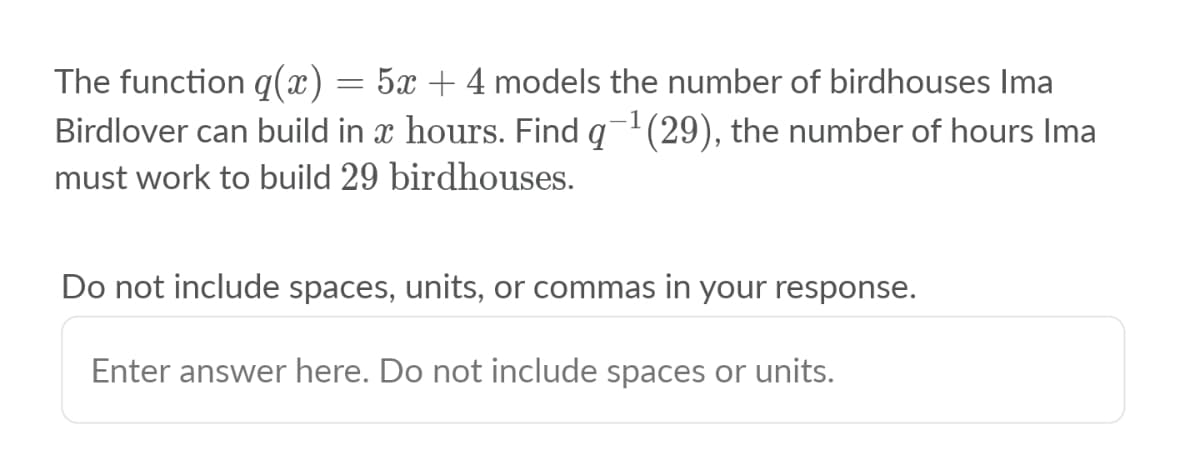 The function q(x)
Birdlover can build in x hours. Find q1(29), the number of hours Ima
5x + 4 models the number of birdhouses Ima
must work to build 29 birdhouses.
Do not include spaces, units, or commas in your response.
Enter answer here. Do not include spaces or units.

