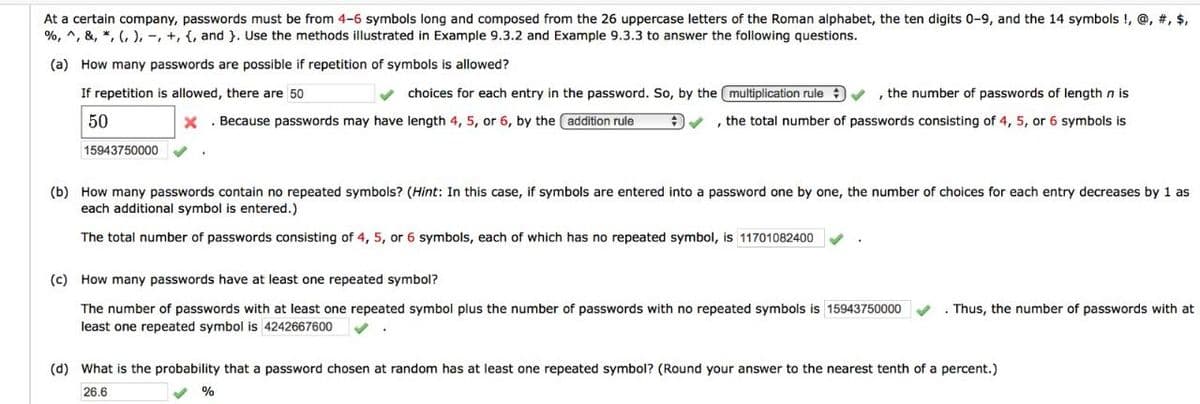At a certain company, passwords must be from 4-6 symbols long and composed from the 26 uppercase letters of the Roman alphabet, the ten digits 0-9, and the 14 symbols !, @, #, $,
%, ^, &, *, (, ), -, +, {, and }. Use the methods illustrated in Example 9.3.2 and Example 9.3.3 to answer the following questions.
(a) How many passwords are possible if repetition of symbols is allowed?
If repetition is allowed, there are 50
choices for each entry in the password. So, by the multiplication rule
, the number of passwords of length n is
50
X . Because passwords may have length 4, 5, or 6, by the addition rule
, the total number of passwords consisting of 4, 5, or 6 symbols is
15943750000
(b) How many passwords contain no repeated symbols? (Hint: In this case, if symbols are entered into a password one by one, the number of choices for each entry decreases by 1 as
each additional symbol is entered.)
The total number of passwords consisting of 4, 5, or 6 symbols, each of which has no repeated symbol, is 11701082400
(c) How many passwords have at least one repeated symbol?
The number of passwords with at least one repeated symbol plus the number of passwords with no repeated symbols is 15943750000
. Thus, the number of passwords with at
least one repeated symbol is 4242667600
(d) What is the probability that a password chosen at random has at least one repeated symbol? (Round your answer to the nearest tenth of a percent.)
26.6
%
