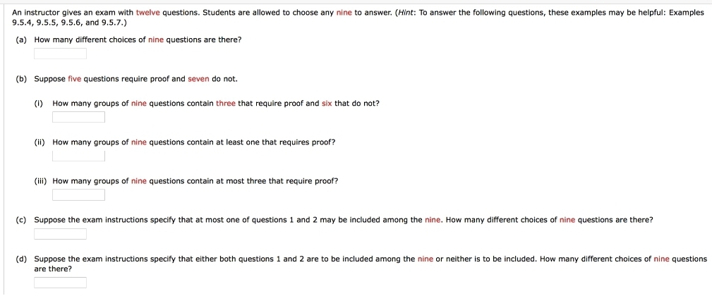 An instructor gives an exam with twelve questions. Students are allowed to choose any nine to answer. (Hint: To answer the following questions, these examples may be helpful: Examples
9.5.4, 9.5.5, 9.5.6, and 9.5.7.)
(a) How many different choices of nine questions are there?
(b) Suppose five questions require proof and seven do not.
(i) How many groups of nine questions contain three that require proof and six that do not?
(ii) How many groups of nine questions contain at least one that requires proof?
(iii) How many groups of nine questions contain at most three that require proof?
(c) Suppose the exam instructions specify that at most one of questions 1 and 2 may be included among the nine. How many different choices of nine questions are there?
(d) Suppose the exam instructions specify that either both questions 1 and 2 are to be included among the nine or neither is to be included. How many different choices of nine questions
are there?
