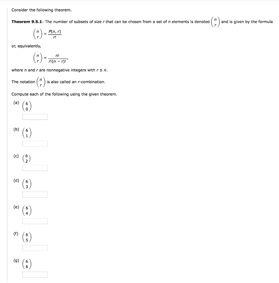 Consider the following theorem.
(?).
and is given by the formula
Theorem 9.5.1: The number of subsets of size r that can be chosen from a set of n elements is denoted
(?) -
P(n, r)
r!
or, equivalently,
(:)-:
n!
r!(n - r)!"
where n and rare nonnegative integers with rs n.
(?) »
|is also called an r-combination.
The notation
Compute each of the following using the given theorem.
(a)
(:)
6
(b)
(3)
6.
(c)
(9)
(d)
6.
3
(e)
6.
4
(f)
6.
5
(g)
66
