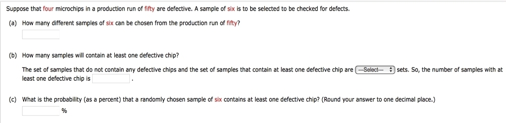 Suppose that four microchips in a production run of fifty are defective. A sample of six is to be selected to be checked for defects.
(a) How many different samples of six can be chosen from the production run of fifty?
(b) How many samples will contain at least one defective chip?
The set of samples that do not contain any defective chips and the set of samples that contain at least one defective chip are -Select- sets. So, the number of samples with at
least one defective chip is
(c) What is the probability (as a percent) that a randomly chosen sample of six contains at least one defective chip? (Round your answer to one decimal place.)
